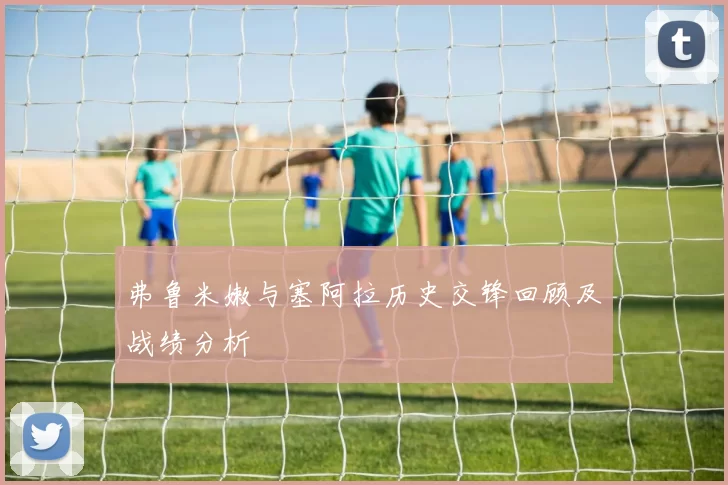 弗鲁米嫩与塞阿拉历史交锋回顾及战绩分析