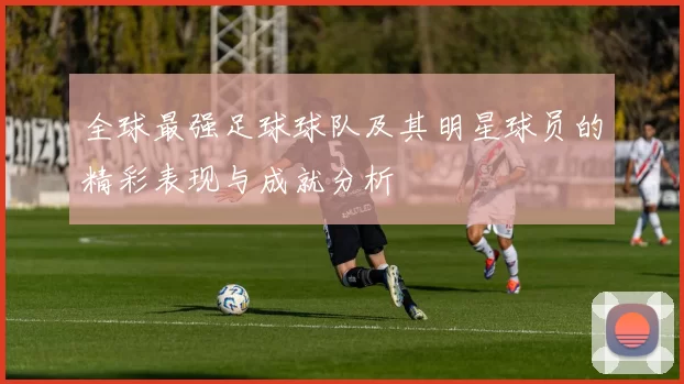 全球最强足球球队及其明星球员的精彩表现与成就分析