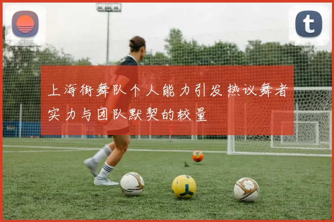 上海街舞队个人能力引发热议舞者实力与团队默契的较量