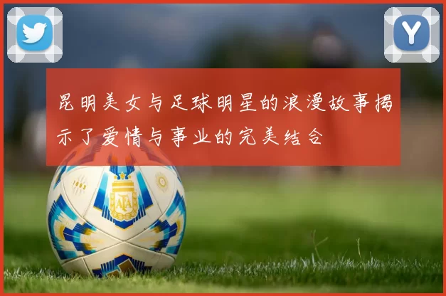 昆明美女与足球明星的浪漫故事揭示了爱情与事业的完美结合