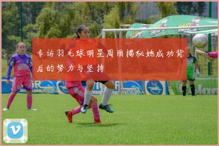 专访羽毛球明星周丽揭秘她成功背后的努力与坚持