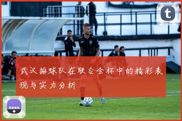 武汉排球队在联合会杯中的精彩表现与实力分析