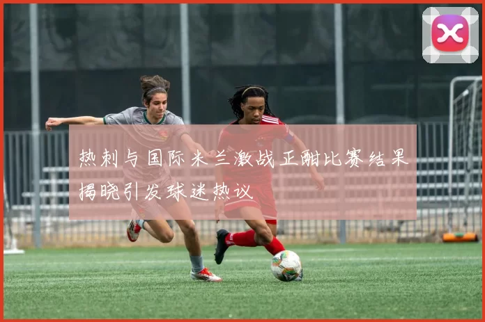 热刺与国际米兰激战正酣比赛结果揭晓引发球迷热议