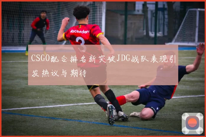 CSGO配合排名新突破JDG战队表现引发热议与期待