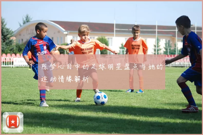 陈梦心目中的足球明星盘点与她的运动情缘解析