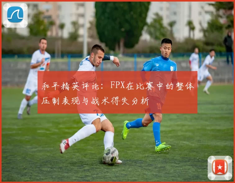 和平精英评论：FPX在比赛中的整体压制表现与战术得失分析