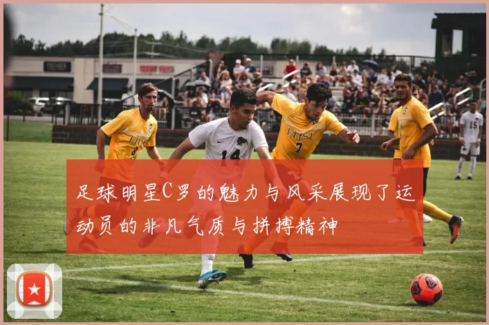 足球明星C罗的魅力与风采展现了运动员的非凡气质与拼搏精神