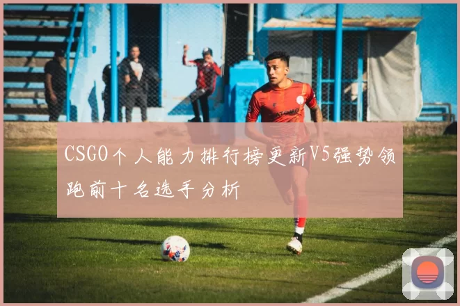 CSGO个人能力排行榜更新V5强势领跑前十名选手分析