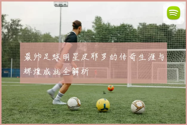 最帅足球明星皮耶罗的传奇生涯与辉煌成就全解析