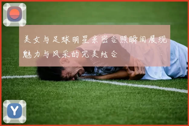 美女与足球明星亲密合照瞬间展现魅力与风采的完美结合