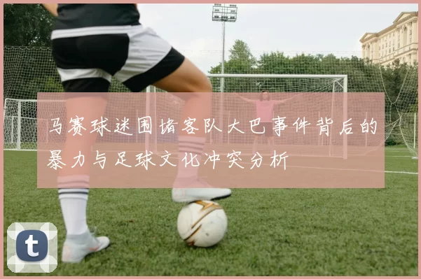 马赛球迷围堵客队大巴事件背后的暴力与足球文化冲突分析
