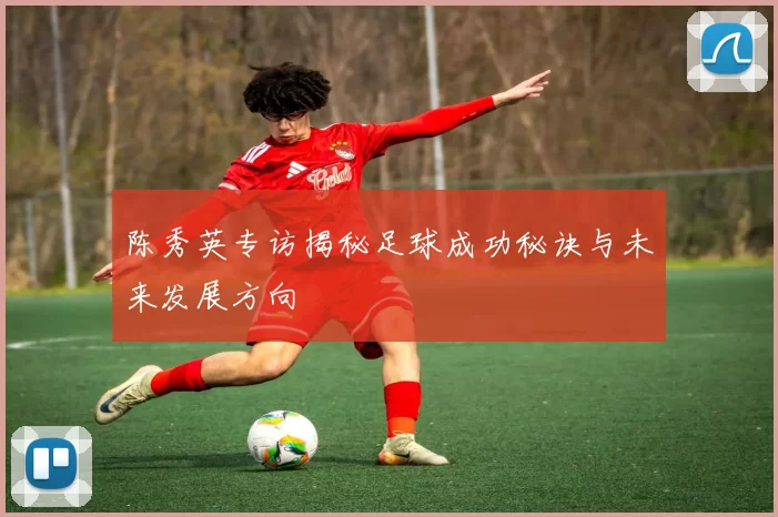 陈秀英专访揭秘足球成功秘诀与未来发展方向