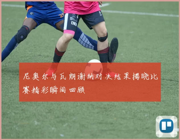 尼奥尔与瓦朗谢纳对决结果揭晓比赛精彩瞬间回顾
