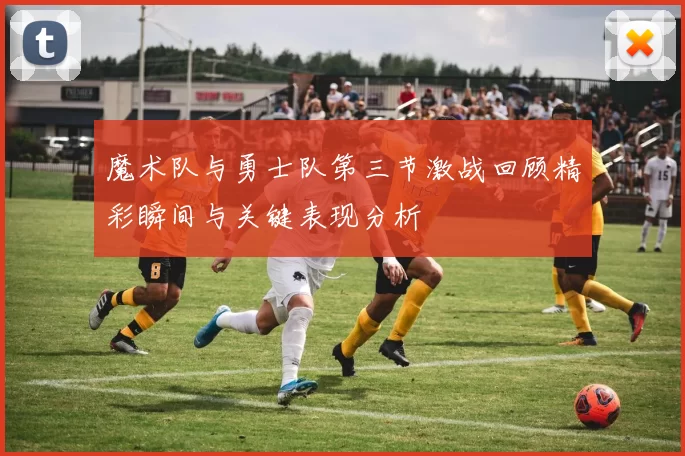 魔术队与勇士队第三节激战回顾精彩瞬间与关键表现分析