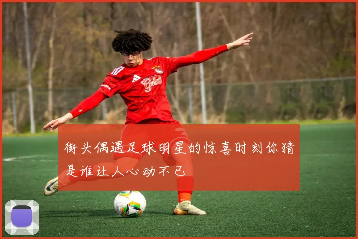 街头偶遇足球明星的惊喜时刻你猜是谁让人心动不已