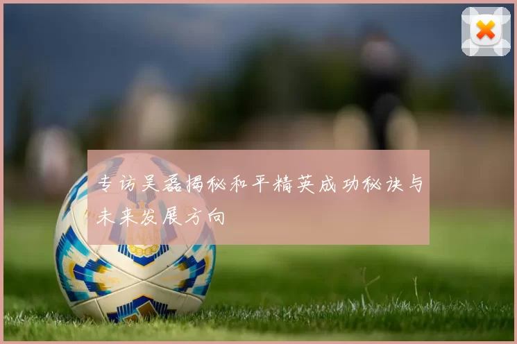 专访吴磊揭秘和平精英成功秘诀与未来发展方向