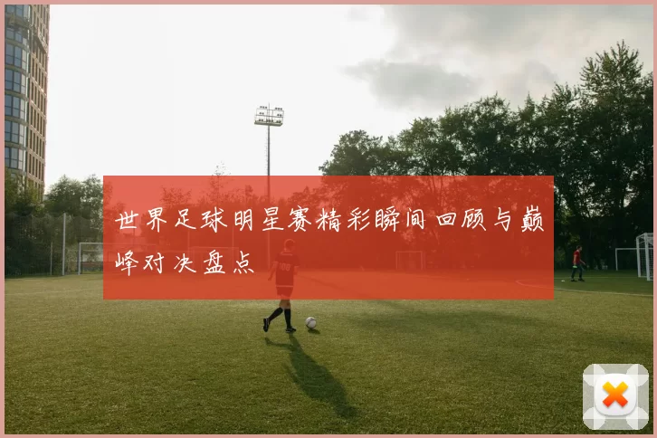 世界足球明星赛精彩瞬间回顾与巅峰对决盘点