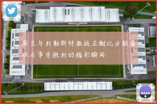 布兰与利勒斯特激战正酣比分胶着双方争夺胜利的精彩瞬间