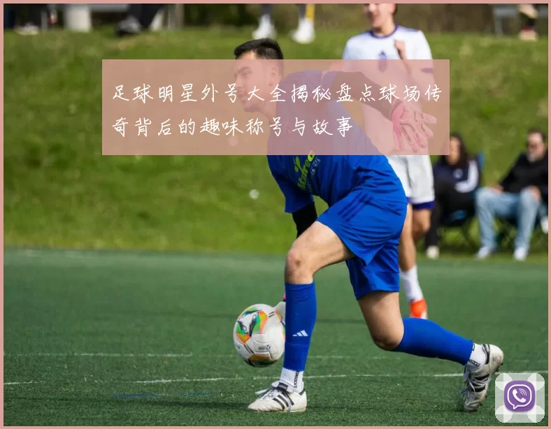 足球明星外号大全揭秘盘点球场传奇背后的趣味称号与故事