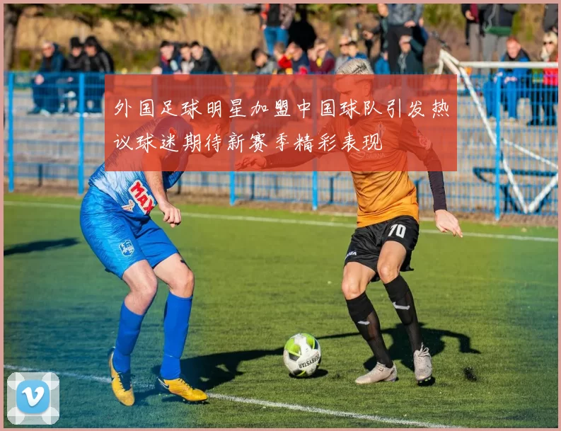 外国足球明星加盟中国球队引发热议球迷期待新赛季精彩表现