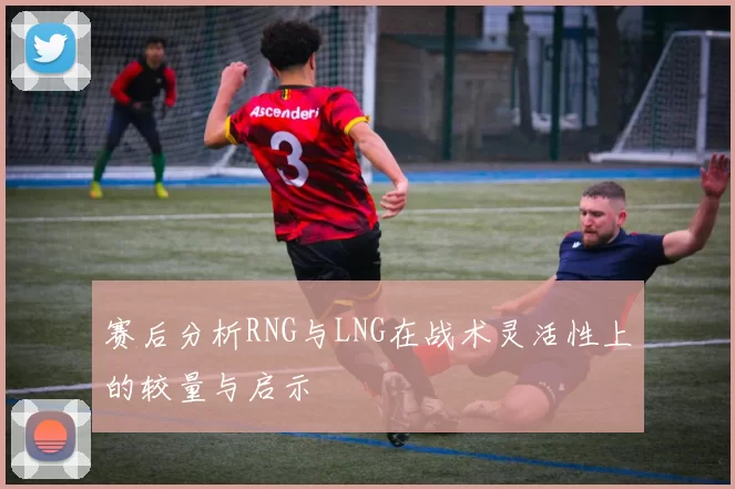 赛后分析RNG与LNG在战术灵活性上的较量与启示