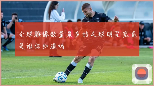 全球雕像数量最多的足球明星究竟是谁你知道吗