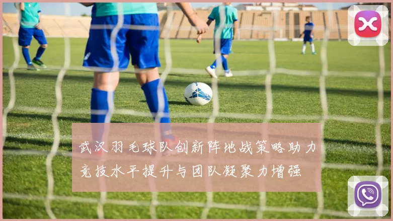 武汉羽毛球队创新阵地战策略助力竞技水平提升与团队凝聚力增强