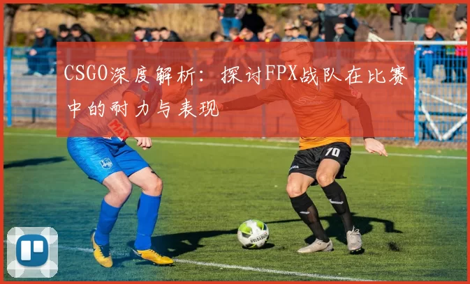 CSGO深度解析：探讨FPX战队在比赛中的耐力与表现