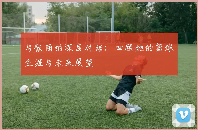 与张丽的深度对话：回顾她的篮球生涯与未来展望