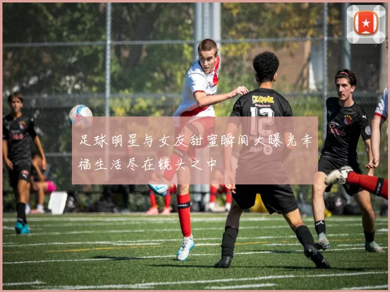 足球明星与女友甜蜜瞬间大曝光幸福生活尽在镜头之中