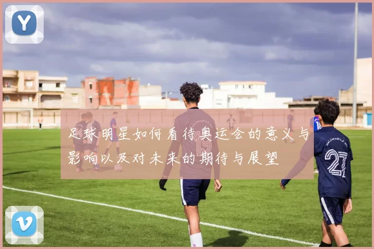 足球明星如何看待奥运会的意义与影响以及对未来的期待与展望