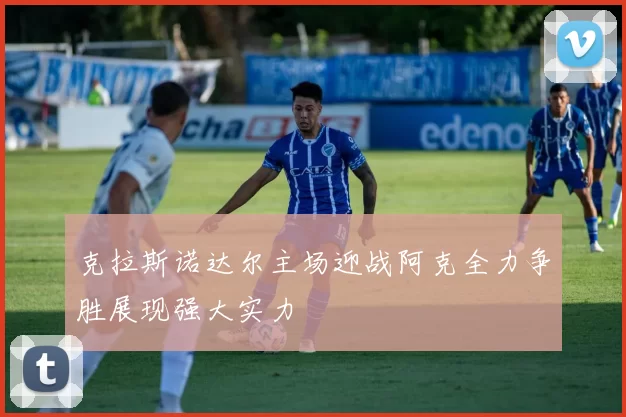 克拉斯诺达尔主场迎战阿克全力争胜展现强大实力