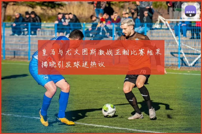 皇马与尤文图斯激战正酣比赛结果揭晓引发球迷热议