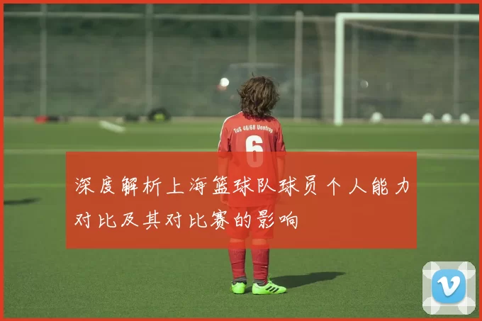 深度解析上海篮球队球员个人能力对比及其对比赛的影响