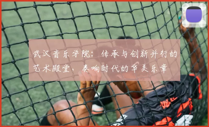 武汉音乐学院：传承与创新并行的艺术殿堂，奏响时代的华美乐章