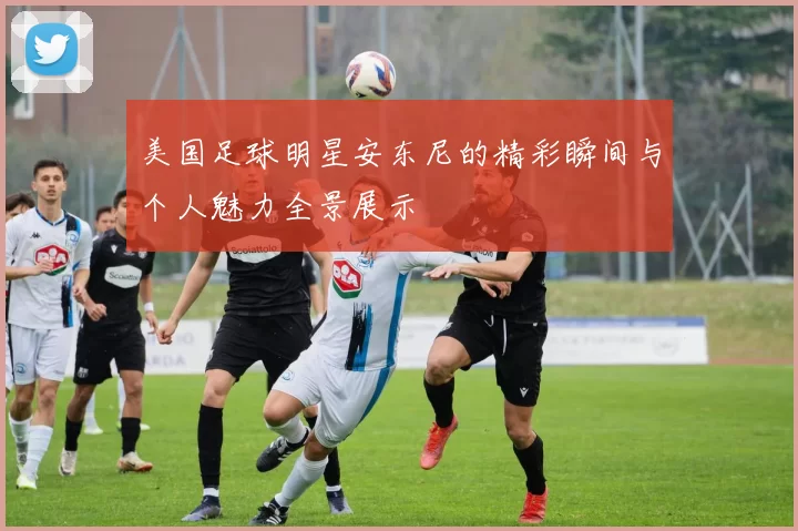 美国足球明星安东尼的精彩瞬间与个人魅力全景展示