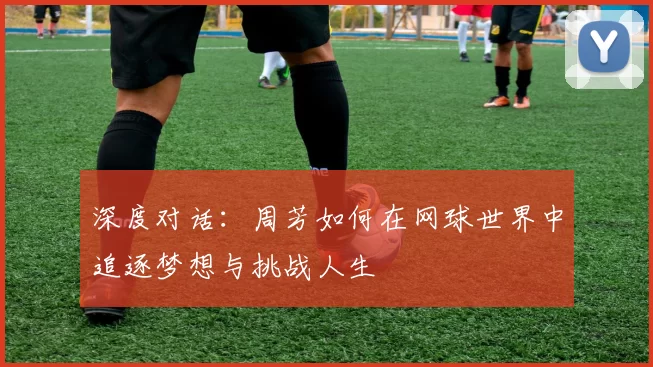 深度对话：周芳如何在网球世界中追逐梦想与挑战人生
