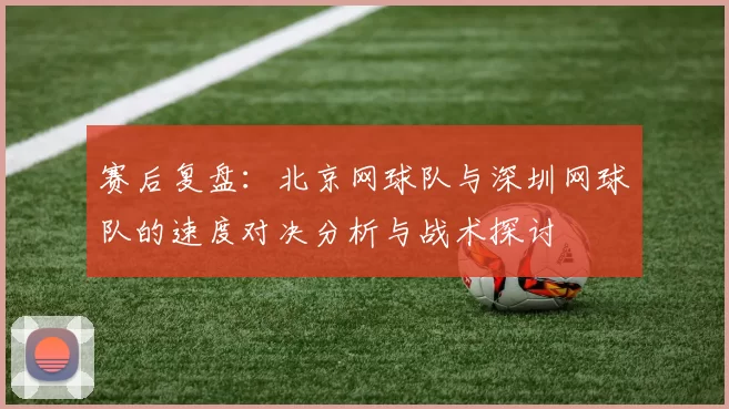赛后复盘：北京网球队与深圳网球队的速度对决分析与战术探讨