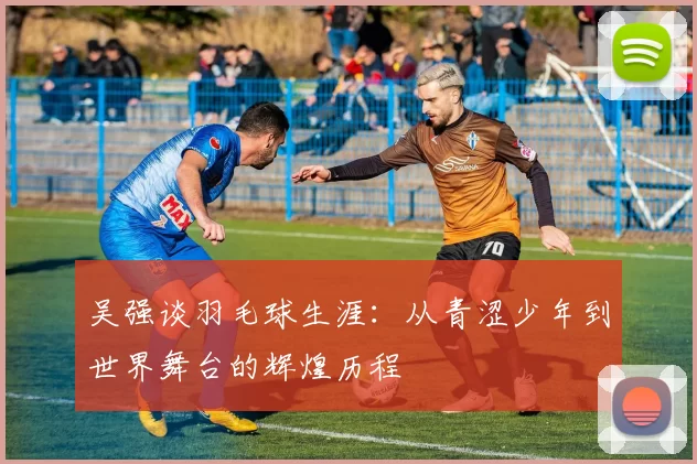 吴强谈羽毛球生涯：从青涩少年到世界舞台的辉煌历程
