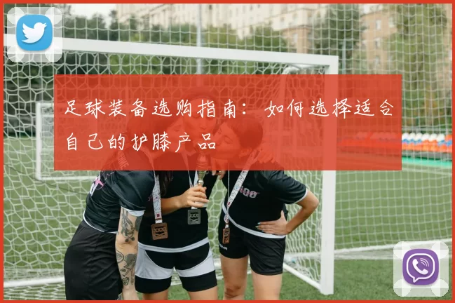 足球装备选购指南：如何选择适合自己的护膝产品