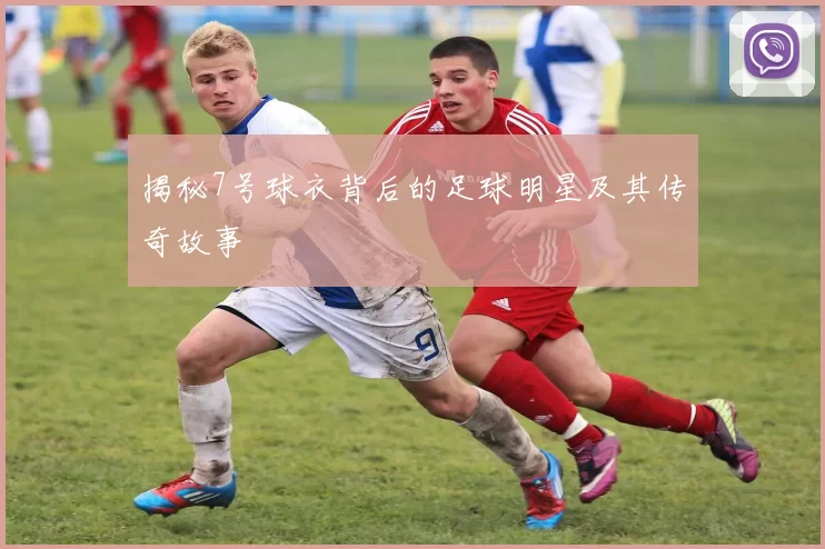 揭秘7号球衣背后的足球明星及其传奇故事