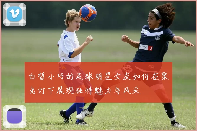 白皙小巧的足球明星女友如何在聚光灯下展现独特魅力与风采