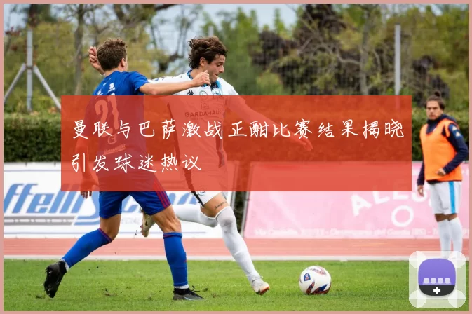 曼联与巴萨激战正酣比赛结果揭晓引发球迷热议