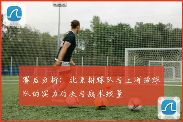 赛后分析：北京排球队与上海排球队的实力对决与战术较量