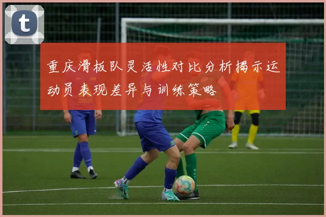 重庆滑板队灵活性对比分析揭示运动员表现差异与训练策略