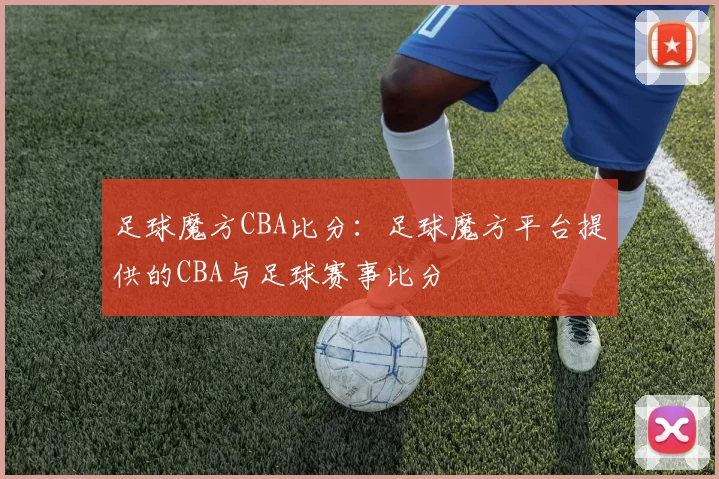 足球魔方CBA比分：足球魔方平台提供的CBA与足球赛事比分