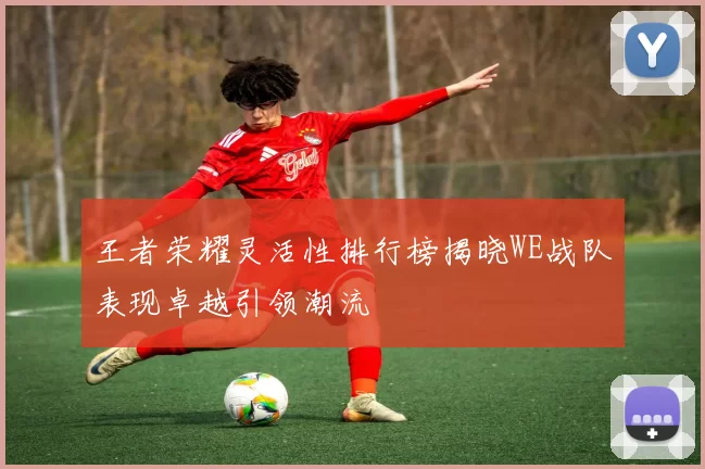 王者荣耀灵活性排行榜揭晓WE战队表现卓越引领潮流