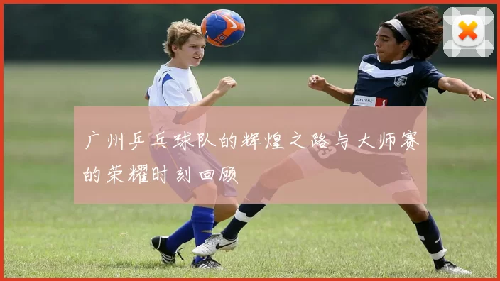 广州乒乓球队的辉煌之路与大师赛的荣耀时刻回顾