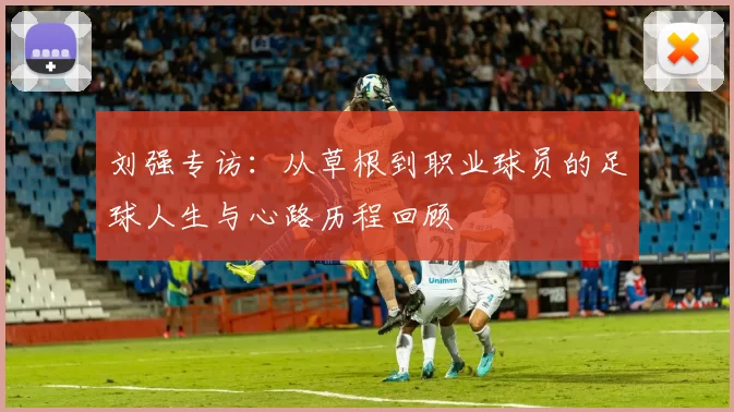 刘强专访：从草根到职业球员的足球人生与心路历程回顾