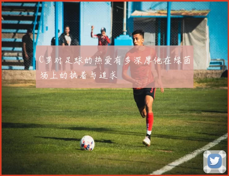 C罗对足球的热爱有多深厚他在绿茵场上的执着与追求